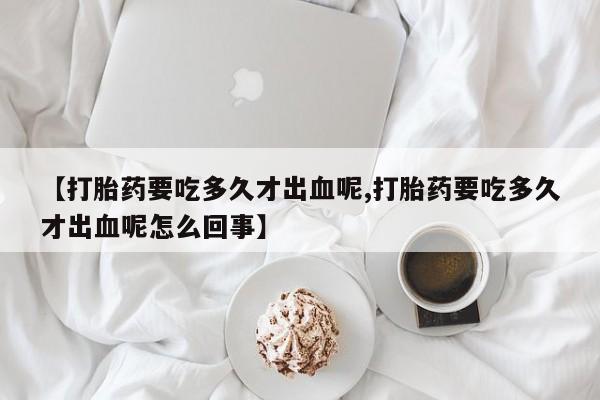 正品打胎药在线购买微信【打胎药要吃多久才出血呢,打胎药要吃多久才出血呢怎么回事】