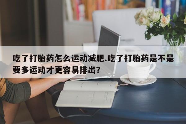 正品打胎药在线购买微信吃了打胎药怎么运动减肥.吃了打胎药是不是要多运动才更容易排出？