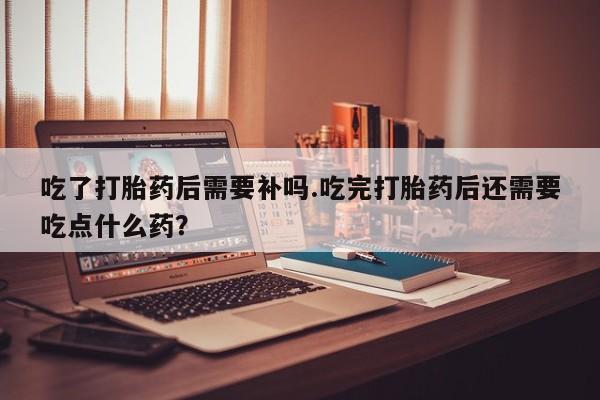 正品打胎药在线购买微信吃了打胎药后需要补吗.吃完打胎药后还需要吃点什么药？