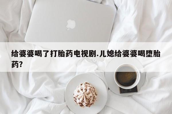 正品打胎药在线购买微信给婆婆喝了打胎药电视剧.儿媳给婆婆喝堕胎药？