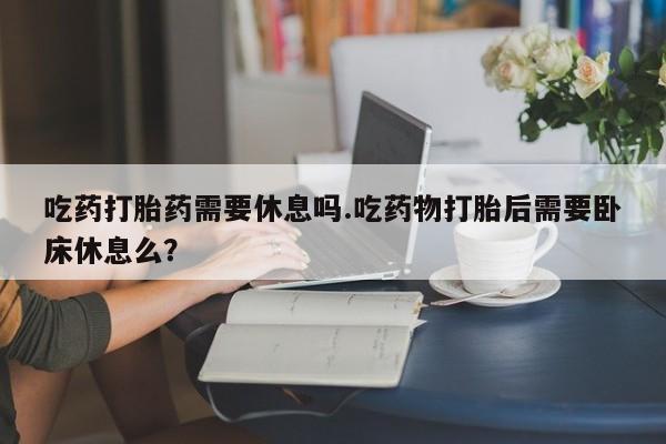 正品打胎药在线购买微信吃药打胎药需要休息吗.吃药物打胎后需要卧床休息么？