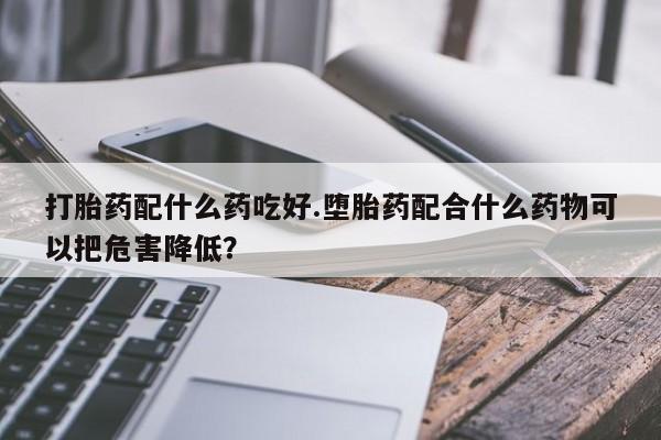 正品打胎药在线购买微信打胎药配什么药吃好.堕胎药配合什么药物可以把危害降低？