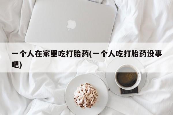 正品打胎药在线购买微信一个人在家里吃打胎药(一个人吃打胎药没事吧)