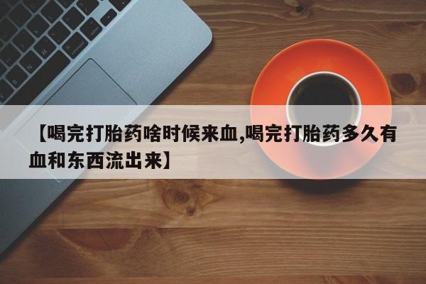 正品打胎药在线购买微信【喝完打胎药啥时候来血,喝完打胎药多久有血和东西流出来】