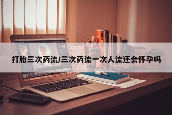 正品打胎药在线购买微信打胎三次药流/三次药流一次人流还会怀孕吗