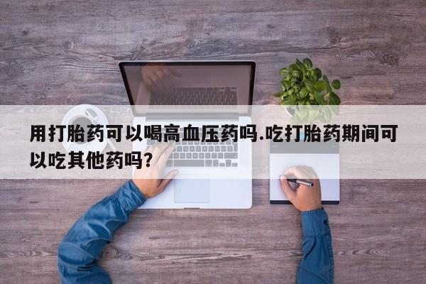 正品打胎药在线购买微信用打胎药可以喝高血压药吗.吃打胎药期间可以吃其他药吗？