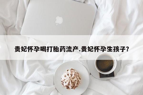 正品打胎药在线购买微信贵妃怀孕喝打胎药流产.贵妃怀孕生孩子？