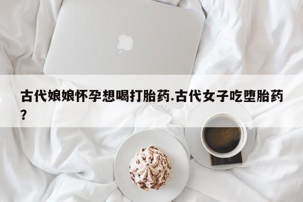 正品打胎药在线购买微信古代娘娘怀孕想喝打胎药.古代女子吃堕胎药？