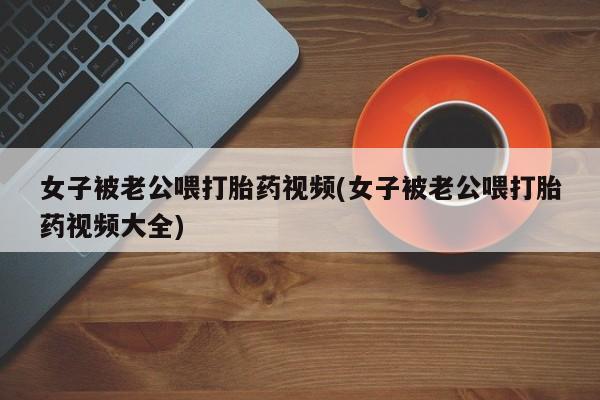 正品打胎药在线购买微信女子被老公喂打胎药视频(女子被老公喂打胎药视频大全)