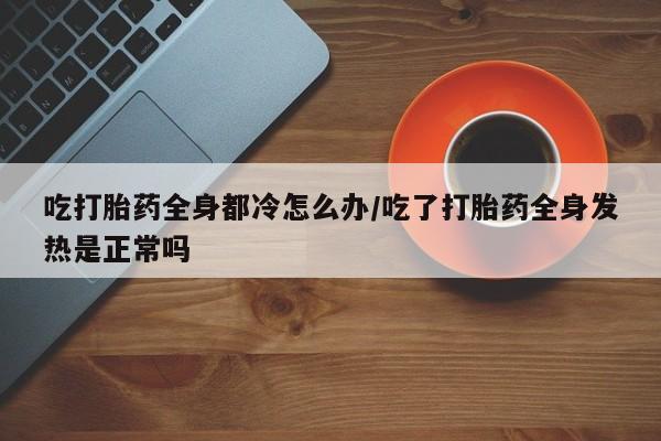 正品打胎药在线购买微信吃打胎药全身都冷怎么办/吃了打胎药全身发热是正常吗