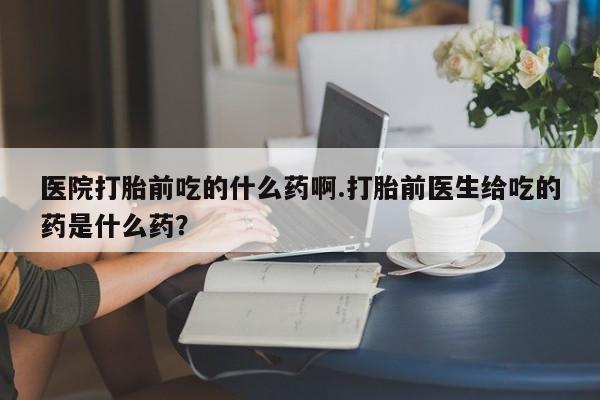 正品打胎药在线购买微信医院打胎前吃的什么药啊.打胎前医生给吃的药是什么药？