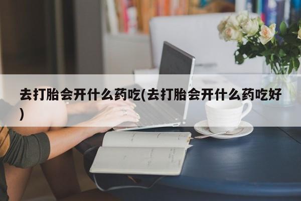 正品打胎药在线购买微信去打胎会开什么药吃(去打胎会开什么药吃好)