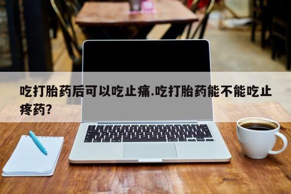 正品打胎药在线购买微信吃打胎药后可以吃止痛.吃打胎药能不能吃止疼药？