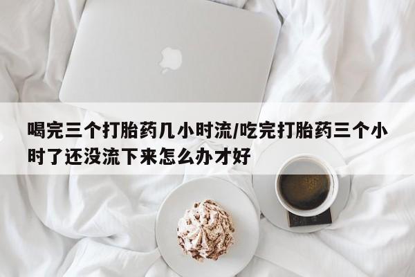 正品打胎药在线购买微信喝完三个打胎药几小时流/吃完打胎药三个小时了还没流下来怎么办才好