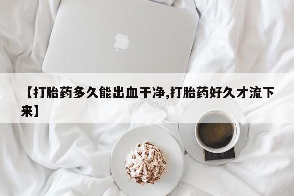 正品打胎药在线购买微信【打胎药多久能出血干净,打胎药好久才流下来】