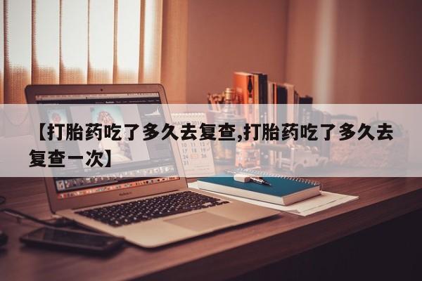 正品打胎药在线购买微信【打胎药吃了多久去复查,打胎药吃了多久去复查一次】