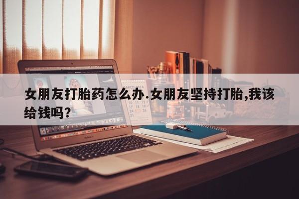 正品打胎药在线购买微信女朋友打胎药怎么办.女朋友坚持打胎,我该给钱吗？