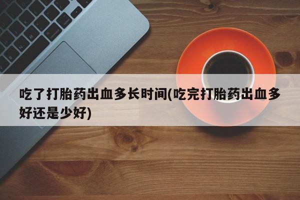 正品打胎药在线购买微信吃了打胎药出血多长时间(吃完打胎药出血多好还是少好)