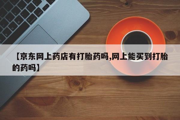 正品打胎药在线购买微信【京东网上药店有打胎药吗,网上能买到打胎的药吗】