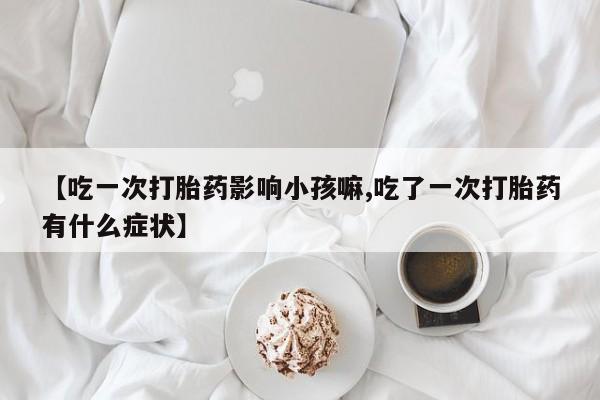 正品打胎药在线购买微信【吃一次打胎药影响小孩嘛,吃了一次打胎药有什么症状】