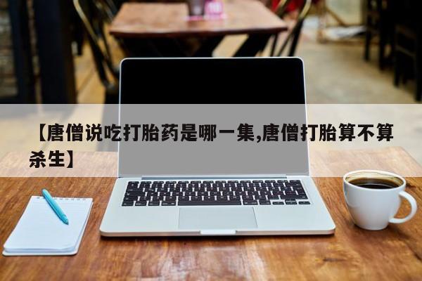 正品打胎药在线购买微信【唐僧说吃打胎药是哪一集,唐僧打胎算不算杀生】