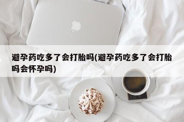 正品打胎药在线购买微信避孕药吃多了会打胎吗(避孕药吃多了会打胎吗会怀孕吗)