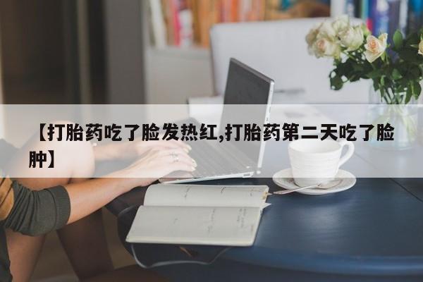正品打胎药在线购买微信【打胎药吃了脸发热红,打胎药第二天吃了脸肿】