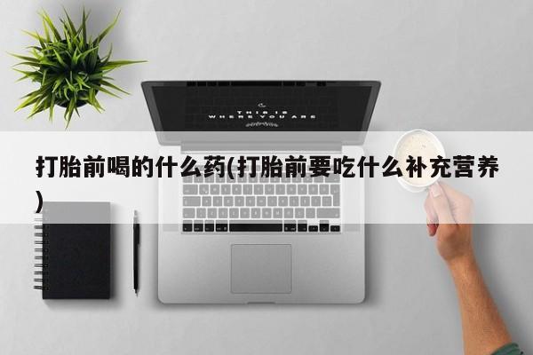 正品打胎药在线购买微信打胎前喝的什么药(打胎前要吃什么补充营养)
