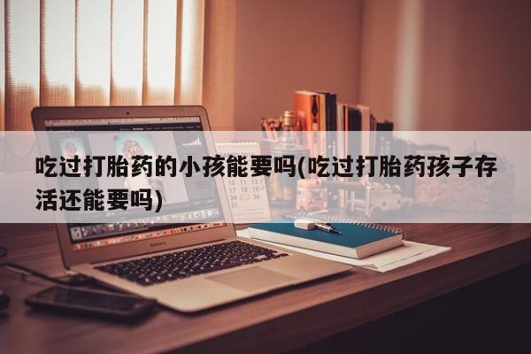 正品打胎药在线购买微信吃过打胎药的小孩能要吗(吃过打胎药孩子存活还能要吗)