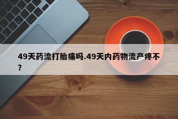 正品打胎药在线购买微信49天药流打胎痛吗.49天内药物流产疼不？
