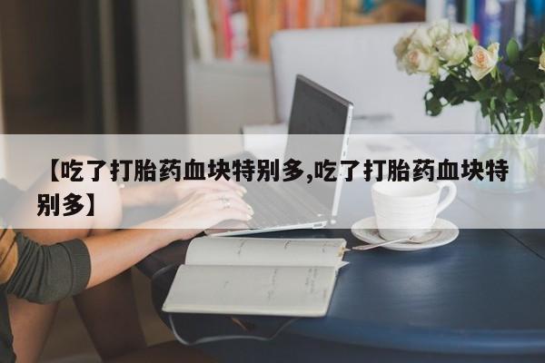 正品打胎药在线购买微信【吃了打胎药血块特别多,吃了打胎药血块特别多】