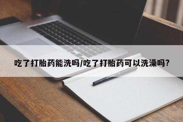 正品打胎药在线购买微信吃了打胎药能洗吗/吃了打胎药可以洗澡吗?