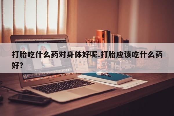 正品打胎药在线购买微信打胎吃什么药对身体好呢.打胎应该吃什么药好?