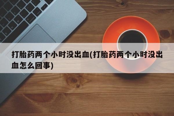正品打胎药在线购买微信打胎药两个小时没出血(打胎药两个小时没出血怎么回事)