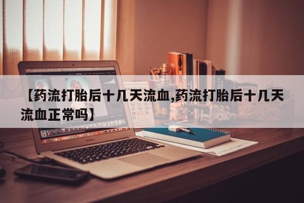 正品打胎药在线购买微信【药流打胎后十几天流血,药流打胎后十几天流血正常吗】