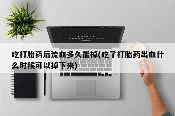 正品打胎药在线购买微信吃打胎药后流血多久能掉(吃了打胎药出血什么时候可以掉下来)