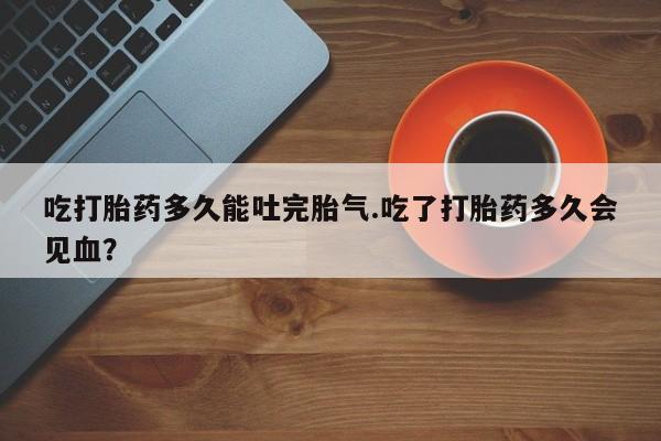 正品打胎药在线购买微信吃打胎药多久能吐完胎气.吃了打胎药多久会见血？