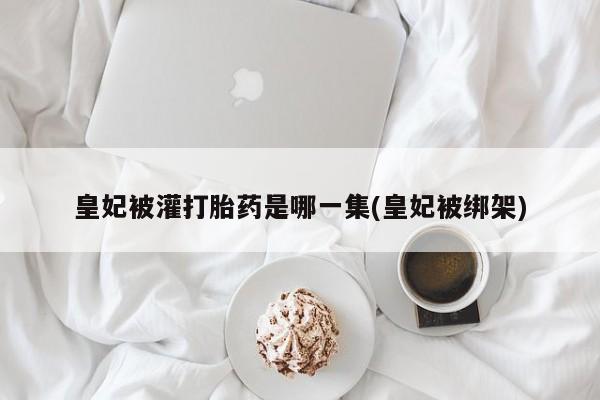 正品打胎药在线购买微信皇妃被灌打胎药是哪一集(皇妃被绑架)