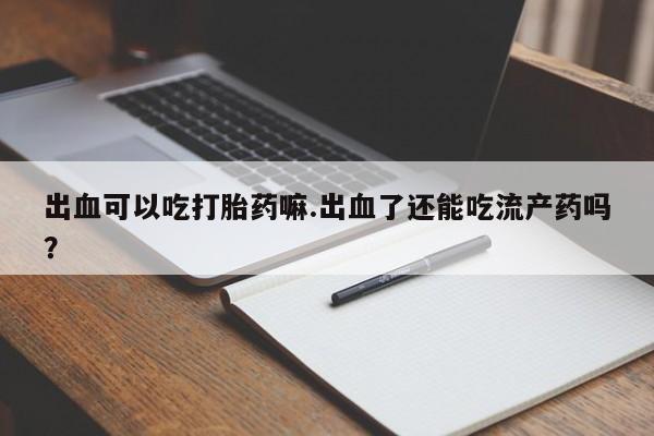 正品打胎药在线购买微信出血可以吃打胎药嘛.出血了还能吃流产药吗？