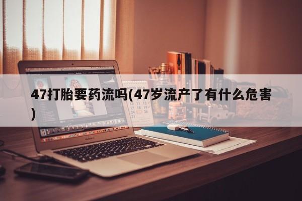 正品打胎药在线购买微信47打胎要药流吗(47岁流产了有什么危害)