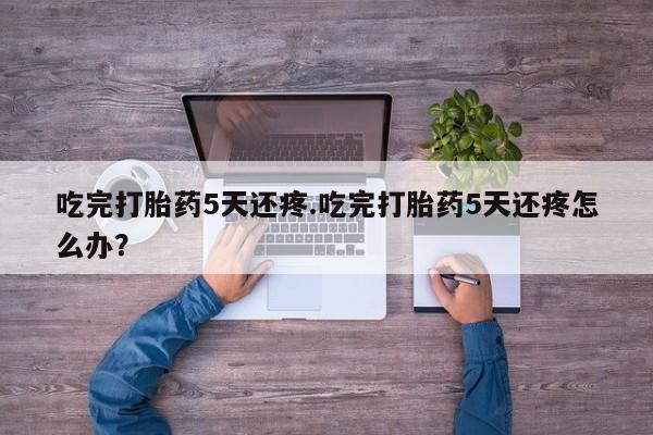 正品打胎药在线购买微信吃完打胎药5天还疼.吃完打胎药5天还疼怎么办？