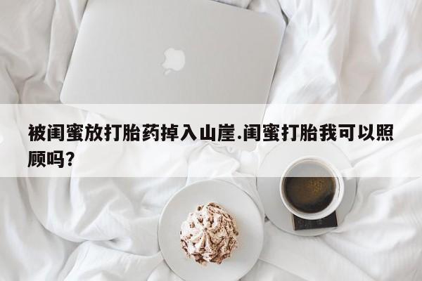 正品打胎药在线购买微信被闺蜜放打胎药掉入山崖.闺蜜打胎我可以照顾吗？