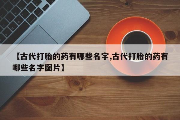 正品打胎药在线购买微信【古代打胎的药有哪些名字,古代打胎的药有哪些名字图片】