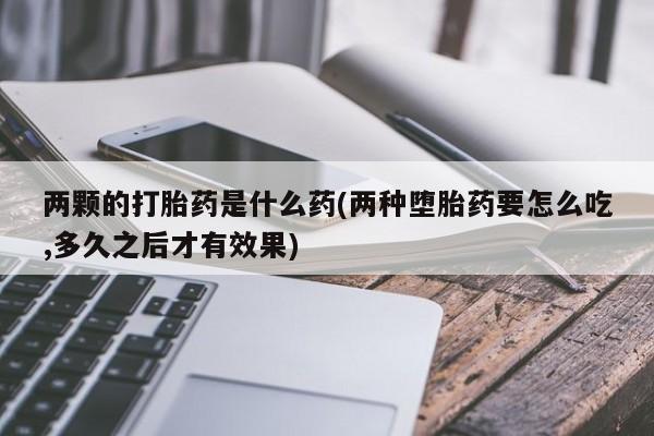 正品打胎药在线购买微信两颗的打胎药是什么药(两种堕胎药要怎么吃,多久之后才有效果)