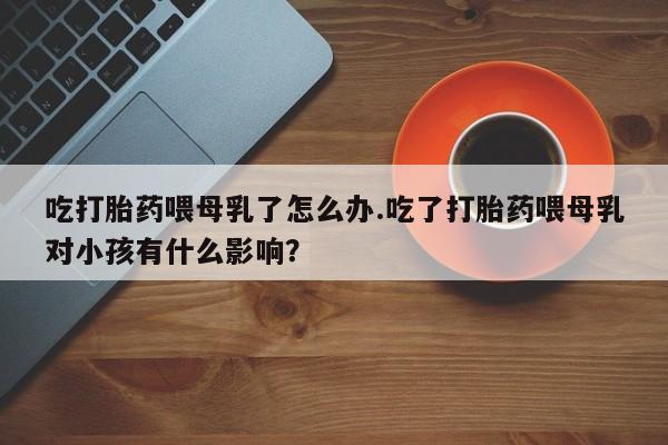 正品打胎药在线购买微信吃打胎药喂母乳了怎么办.吃了打胎药喂母乳对小孩有什么影响？