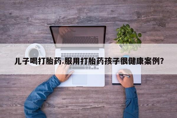 正品打胎药在线购买微信儿子喝打胎药.服用打胎药孩子很健康案例？