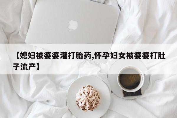 正品打胎药在线购买微信【媳妇被婆婆灌打胎药,怀孕妇女被婆婆打肚子流产】