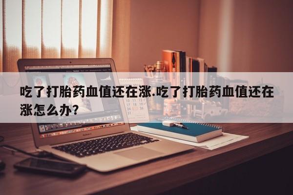 正品打胎药在线购买微信吃了打胎药血值还在涨.吃了打胎药血值还在涨怎么办？