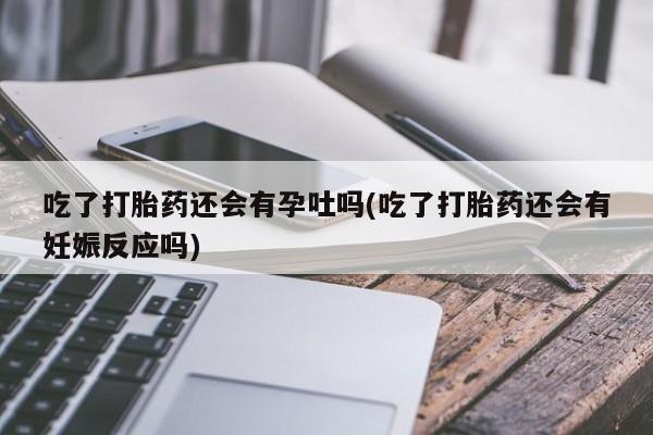 正品打胎药在线购买微信吃了打胎药还会有孕吐吗(吃了打胎药还会有妊娠反应吗)