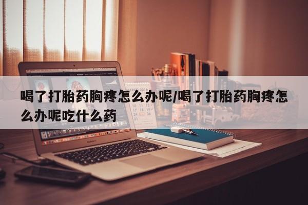 正品打胎药在线购买微信喝了打胎药胸疼怎么办呢/喝了打胎药胸疼怎么办呢吃什么药